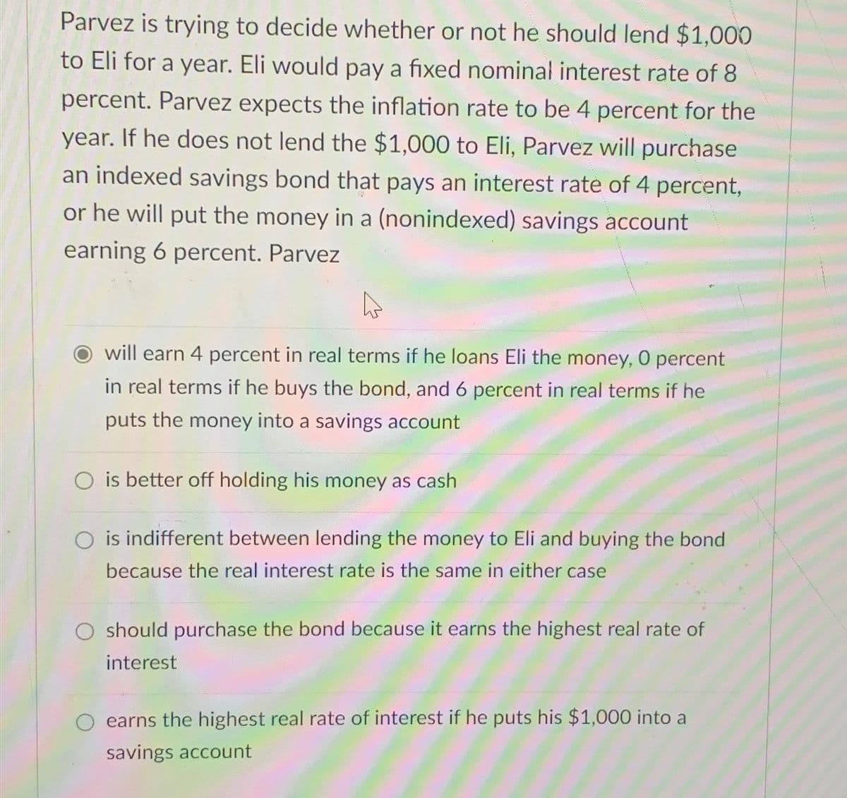 Parvez is trying to decide whether or not he should lend $1,000
to Eli for a year. Eli would pay a fixed nominal interest rate of 8
percent. Parvez expects the inflation rate to be 4 percent for the
year. If he does not lend the $1,000 to Eli, Parvez will purchase
an indexed savings bond that pays an interest rate of 4 percent,
or he will put the money in a (nonindexed) savings account
earning 6 percent. Parvez
O will earn 4 percent in real terms if he loans Eli the money, 0 percent
in real terms if he buys the bond, and 6 percent in real terms if he
puts the money into a savings account
Ois better off holding his money as cash
O is indifferent between lending the money to Eli and buying the bond
because the real interest rate is the same in either case
O should purchase the bond because it earns the highest real rate of
interest
earns the highest real rate of interest if he puts his $1,000 into a
savings account