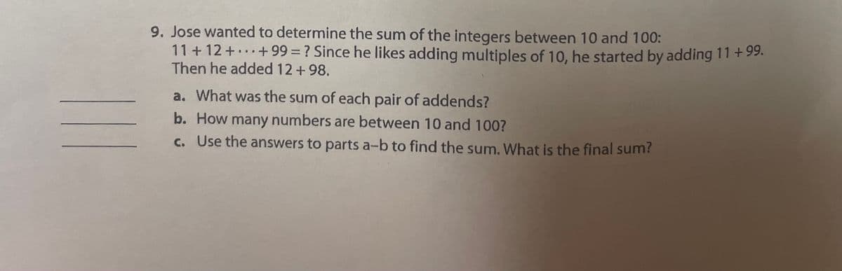 9. Jose wanted to determine the sum of the integers between 10 and 100:
11 + 12+...+99 = ? Since he likes adding multiples of 10, he started by adding 11 +99.
Then he added 12 +98.
a. What was the sum of each pair of addends?
b. How many numbers are between 10 and 100?
c. Use the answers to parts a-b to find the sum. What is the final sum?