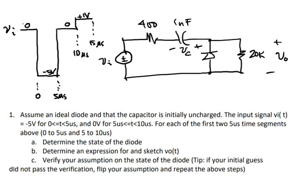 400
(nF
ID uS
20K Vo
o
SMS
1. Assume an ideal diode and that the capacitor is initially uncharged. The input signal vi( t)
= -5V for 0<=t<5us, and OV for 5us<=t<10us. For each of the first two 5us time segments
above (0 to 5us and 5 to 10us)
a. Determine the state of the diode
b. Determine an expression for and sketch vo(t)
C. Verify your assumption on the state of the diode (Tip: if your initial guess
did not pass the verification, flip your assumption and repeat the above steps)
