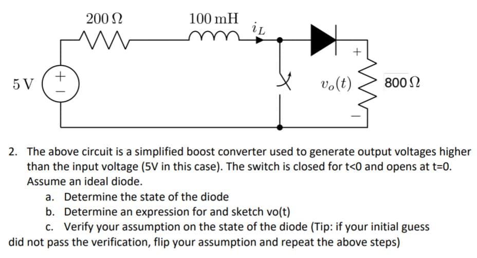 100 mH
iL
200 N
5 V
vo(t)
8002
2. The above circuit is a simplified boost converter used to generate output voltages higher
than the input voltage (5V in this case). The switch is closed for t<0 and opens at t=0.
Assume an ideal diode.
a. Determine the state of the diode
b. Determine an expression for and sketch vo(t)
c. Verify your assumption on the state of the diode (Tip: if your initial guess
did not pass the verification, flip your assumption and repeat the above steps)
