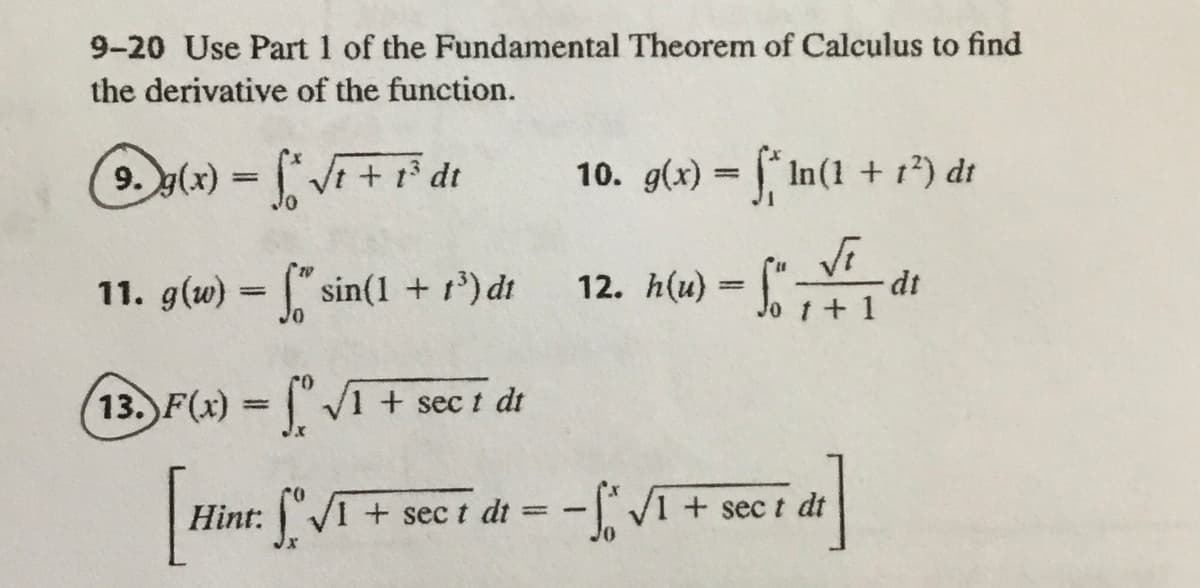 9-20 Use Part 1 of the Fundamental Theorem of Calculus to find
the derivative of the function.
9. y(x) = Vi+ r* dt
10. g(x) = In(1 + r*) dt
%3D
Vi
dt
11. g(w) = ["sin(1 + r') dt
12. h(u)
Jo t +1
13. F(x) = "V1 + sec t di
%3D
Hint: [" /T+
VI + sec t dt
V1 + sec t dt
%3D
