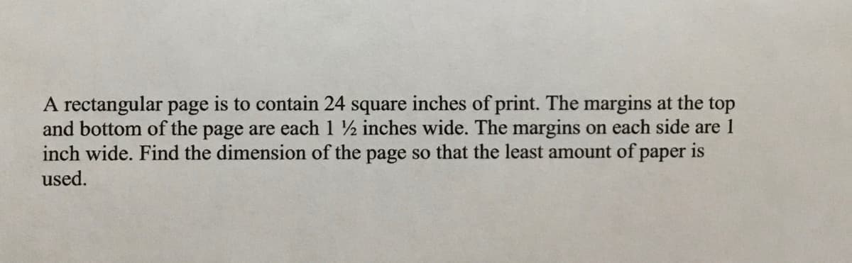 A rectangular page is to contain 24 square inches of print. The margins at the top
and bottom of the page are each 1 ½ inches wide. The margins on each side are 1
inch wide. Find the dimension of the page so that the least amount of paper is
used.
