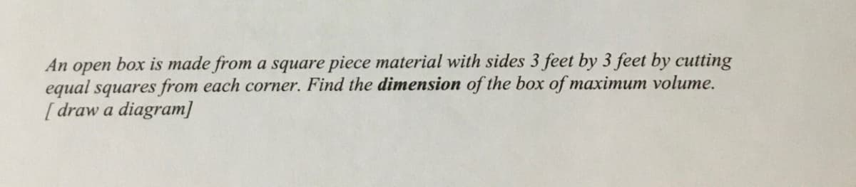 An
орen
box is made from a square piece material with sides 3 feet by 3 feet by cutting
equal squares from each corner. Find the dimension of the box of maximum volume.
[ draw a diagram]
