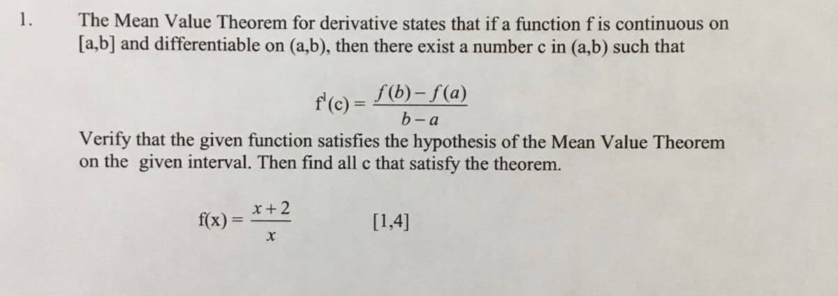 1.
The Mean Value Theorem for derivative states that if a function f is continuous on
[a,b] and differentiable on (a,b), then there exist a number c in (a,b) such that
f'(c) =
f(b) – f(a)
%3D
b-a
Verify that the given function satisfies the hypothesis of the Mean Value Theorem
on the given interval. Then find all c that satisfy the theorem.
x+ 2
f(x) =
[1,4]
