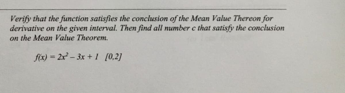 Verify that the function satisfies the conclusion of the Mean Value Thereon for
derivative on the given interval. Then find all number c that satisfy the conclusion
on the Mean Value Theorem.
f(x) = 2x- 3x +1 [0,2]
