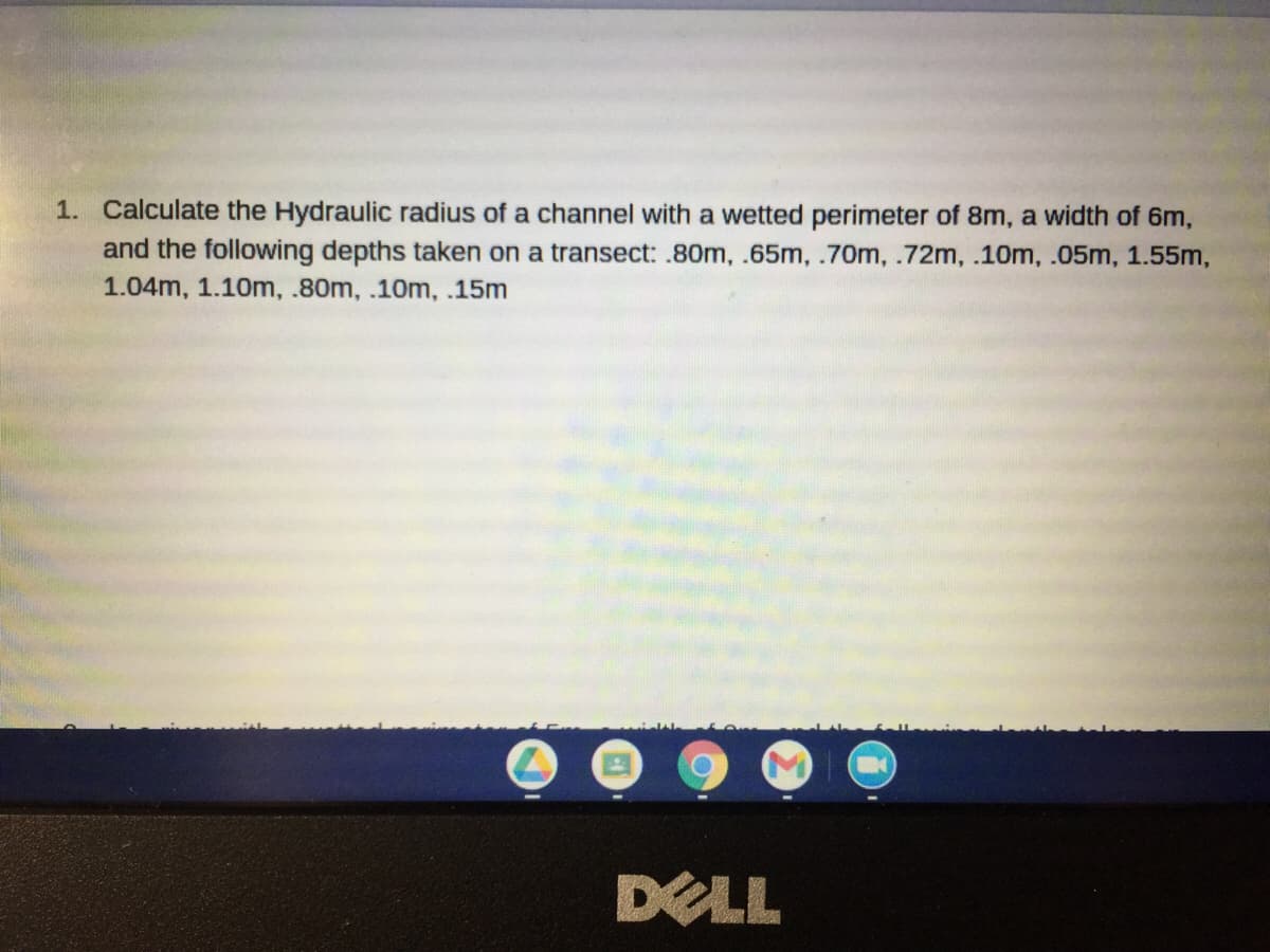 1. Calculate the Hydraulic radius of a channel with a wetted perimeter of 8m, a width of 6m,
and the following depths taken on a transect:.80m, .65m, .70m, .72m, .10m, .05m, 1.55m,
1.04m, 1.10m, .80m, .10m, .15m
DELL
