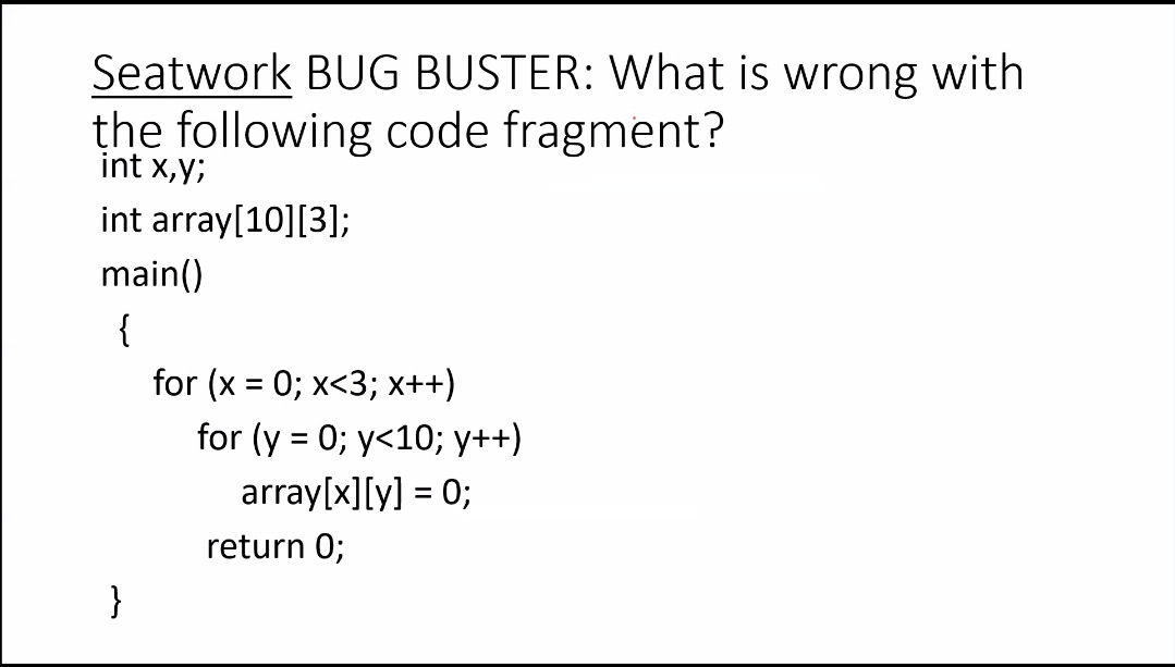 Seatwork BUG BUSTER: What is wrong with
the following code fragment?
int x,y;
int array[10][3];
main()
{
for (x = 0; x<3; x++)
for (y = 0; y<10; y++)
array[x][y] = 0;
return 0;
}
