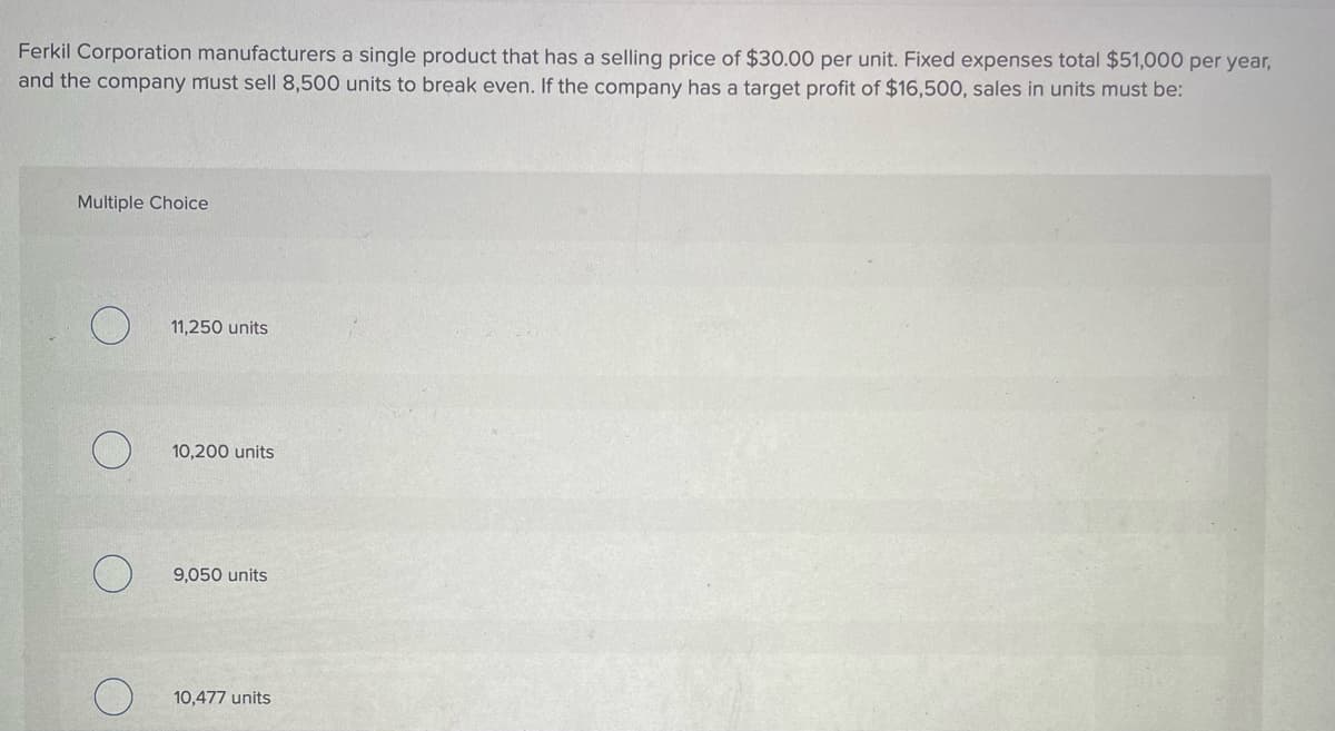 Ferkil Corporation manufacturers a single product that has a selling price of $30.00 per unit. Fixed expenses total $51,000 per year,
and the company must sell 8,500 units to break even. If the company has a target profit of $16,500, sales in units must be:
Multiple Choice
11,250 units
10,200 units
9,050 units
10,477 units
