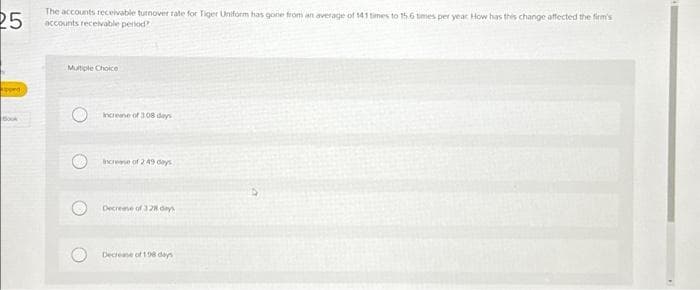 25
apped
Book
The accounts receivable turnover rate for Tiger Uniform has gone from an average of 141 times to 15.6 times per year How has this change affected the firm's
accounts receivable period?
Multiple Choice
Increase of 308 days
increase of 249 days
Decrease of 328 days
Decrease of 198 days