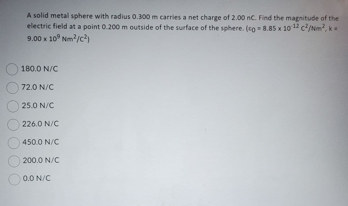 A solid metal sphere with radius 0.300 m carries a net charge of 2.00 nC. Find the magnitude of the
electric field at a point 0.200 m outside of the surface of the sphere. (&o= 8.85 x 10-12 c²/Nm², k =
9.00 x 109 Nm²/C²)
180.0 N/C
72.0 N/C
25.0 N/C
226.0 N/C
450.0 N/C
O200.0 N/C
0.0 N/C