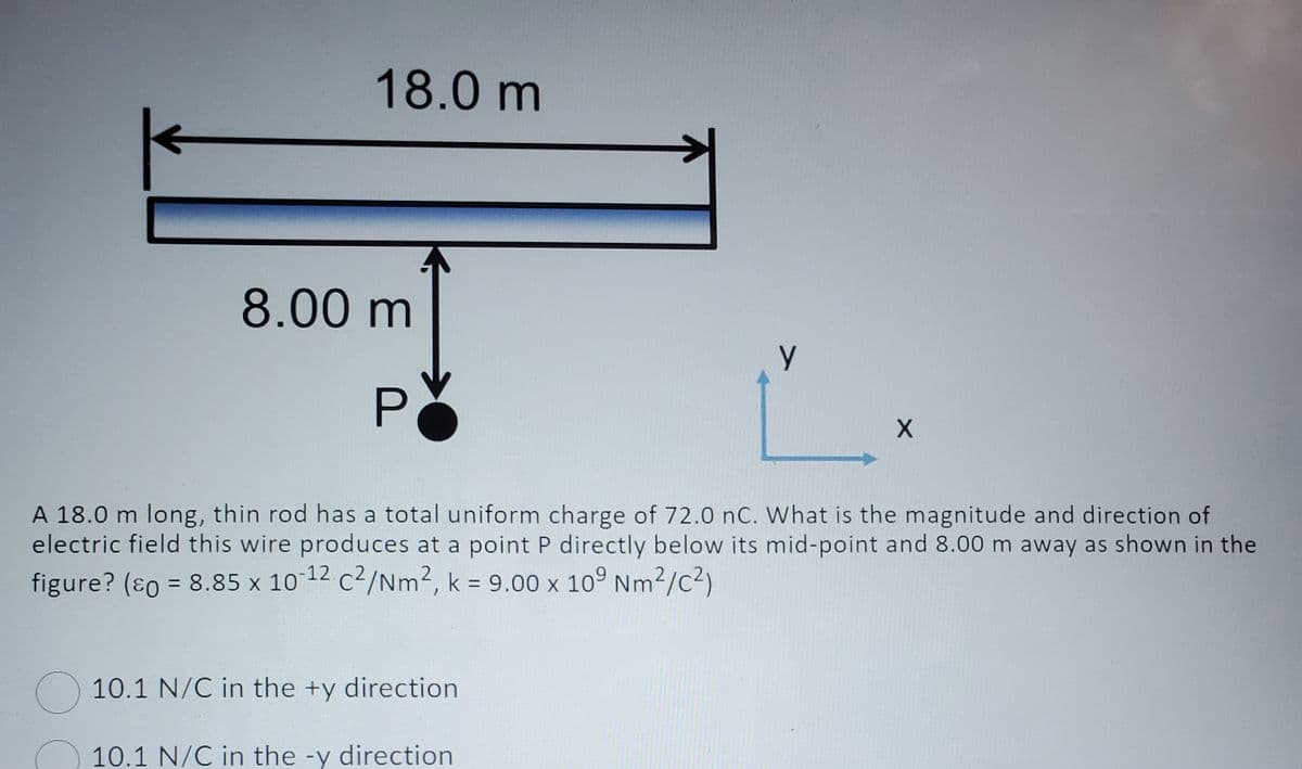 18.0 m
8.00 m
P
y
10.1 N/C in the +y direction
10.1 N/C in the -y direction
X
A 18.0 m long, thin rod has a total uniform charge of 72.0 nC. What is the magnitude and direction of
electric field this wire produces at a point P directly below its mid-point and 8.00 m away as shown in the
figure? (ε = 8.85 x 10-¹2 c²/Nm², k = 9.00 x 109 Nm²/C²)