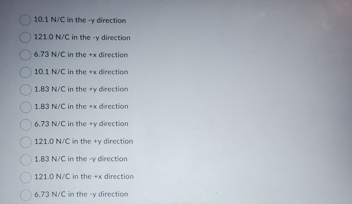 10.1 N/C in the -y direction
121.0 N/C in the -y direction
6.73 N/C in the +x direction
10.1 N/C in the +x direction
1.83 N/C in the +y direction
1.83 N/C in the +x direction
6.73 N/C in the +y direction.
121.0 N/C in the +y direction
1.83 N/C in the -y direction
121.0 N/C in the +x direction
6.73 N/C in the -y direction
17