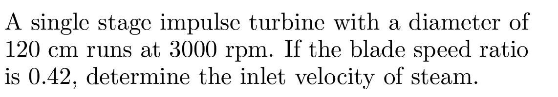 A single stage impulse turbine with a diameter of
120 cm runs at 3000 rpm. If the blade speed ratio
is 0.42, determine the inlet velocity of steam.
