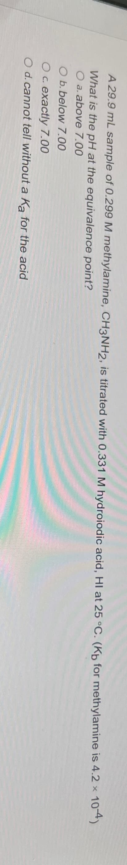 A 29.9 mL sample of 0.299 M methylamine, CH3NH2, is titrated with 0.331 M hydroiodic acid, HI at 25 °C. (Kb for methylamine is 4.2 ×
What is the pH at the equivalence point?
O a. above 7.00
O b. below 7.00
O c. exactly 7.00
O d. cannot tell without a Ka for the acid
10-4)