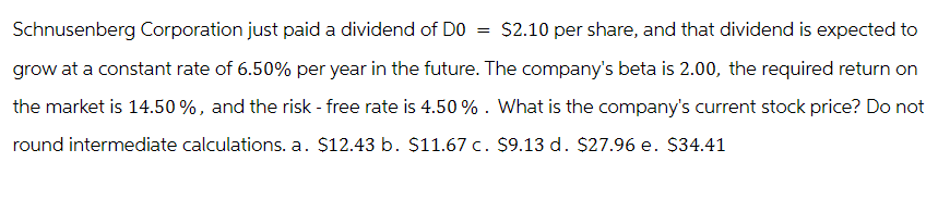 Schnusenberg Corporation just paid a dividend of DO
$2.10 per share, and that dividend is expected to
grow at a constant rate of 6.50% per year in the future. The company's beta is 2.00, the required return on
the market is 14.50%, and the risk - free rate is 4.50%. What is the company's current stock price? Do not
round intermediate calculations. a. $12.43 b. $11.67 c. $9.13 d. $27.96 e. $34.41
=