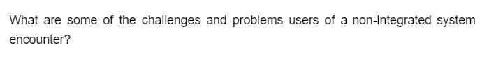 What are some of the challenges and problems users of a non-integrated system
encounter?