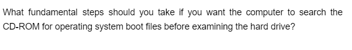 What fundamental steps should you take if you want the computer to search the
CD-ROM for operating system boot files before examining the hard drive?