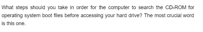 What steps should you take in order for the computer to search the CD-ROM for
operating system boot files before accessing your hard drive? The most crucial word
is this one.