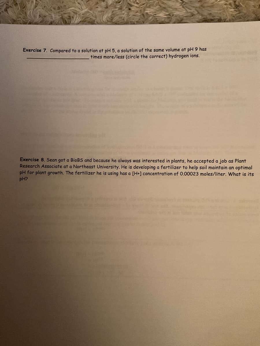 Exercise 7. Compared to a solution at pH5, a solution of the same volume at pH 9 has
times more/less (circle the correct) hydrogen ions.
Exercise 8. Sean got a BioBS and because he always was interested in plants, he accepted a job as Plant
Research Associate at a Northeast University. He is developing a fertilizer to help soil maintain an optimal
pH for plant growth. The fertilizer he is using has a [H+] concentration of 0.00023 moles/liter. What is its
pH?
