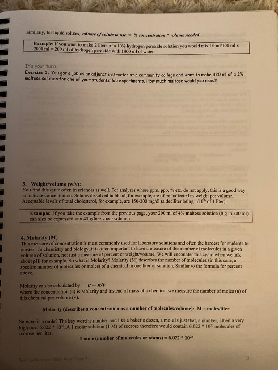 Similarly, for liquid solutes, volume of solute to use = % concentration * volume needed
Example: if you want to make 2 liters of a 10% hydrogen peroxide solution you would mix 10 ml/100 ml x
2000 ml = 200 ml of hydrogen peroxide with 1800 ml of water.
It's your turn..
Exercise 1: You got a job as an adjunct instructor at a community college and want to make 320 ml of a 2%
maltose solution for one of your students' lab experiments, How much maltose would you need?
3. Weight/volume (w/v):
You find this quite often in sciences as well. For analyses where ppm, ppb, % etc. do not apply, this is a good way
to indicate concentration. Solutes dissolved in blood, for example, are often indicated as weight per volume.
Acceptable levels of total cholesterol, for example, are 150-200 mg/dl (a deciliter being 1/10th of 1 liter).
Example: if you take the example from the previous page, your 200 ml of 4% maltose solution (8 g in 200 ml)
can also be expressed as a 40 g/liter sugar solution.
4. Molarity (M)
This measure of concentration is most commonly used for laboratory solutions and often the hardest for students to
master. In chemistry and biology, it is often important to have a measure of the number of molecules in a given
volume of solution, not just a measure of percent or weight/volume. We will encounter this again when we talk
about pH, for example. So what is Molarity? Molarity (M) describes the number of molecules (in this case, a
specific number of molecules or moles) of a chemical in one liter of solution. Similar to the formula for percent
above,
c=n/v
Molarity can be calculated by
where the concentration (c) is Molarity and instead of mass of a chemical we measure the number of moles (n) of
this chemical per volume (v).
Molarity (describes a concentration as a number of molecules/volume): M= moles/liter
So what is a mole? The key word is number and like a baker's dozen, a mole is just that, a number, albeit a very
high one: 6.022 * 1023. A 1 molar solution (1 M) of sucrose therefore would contain 6.022 * 1023 molecules of
sucrose per liter.
1 mole (number of molecules or atoms) = 6.022 * 1023
13
Basic Lahoroen Stills Boot Cany
