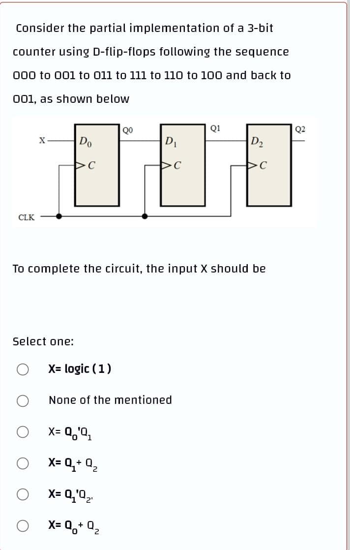 Consider the partial implementation of a 3-bit
counter using D-flip-flops following the sequence
000 to 001 to 011 to 111 to 110 to 100 and back to
001, as shown below
QO
Q1
Q2
Do
D1
D2
X
CLK
To complete the circuit, the input X should be
Select one:
X= logic (1)
None of the mentioned
X= 0,'2,
X= 0,+ 0,
X= Q,'0,.
X= 0,+ Q,
