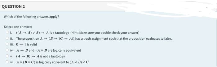 QUESTION 2
Which of the following answers apply?
Select one or more:
Oi. ((A - A) V A) - A is a tautology (Hint: Make sure you double check your answer)
O i. The proposition A - (B - (C - A)) has a truth assignment such that the proposition evaluates to false.
O ii. 0- 1 is valid
O iv. A + B and ¬A V B are logically equivalent
O v. (A - B) A is not a tautology
O vi. AV (BV C) is logically eqivalent to (A V B) V C
