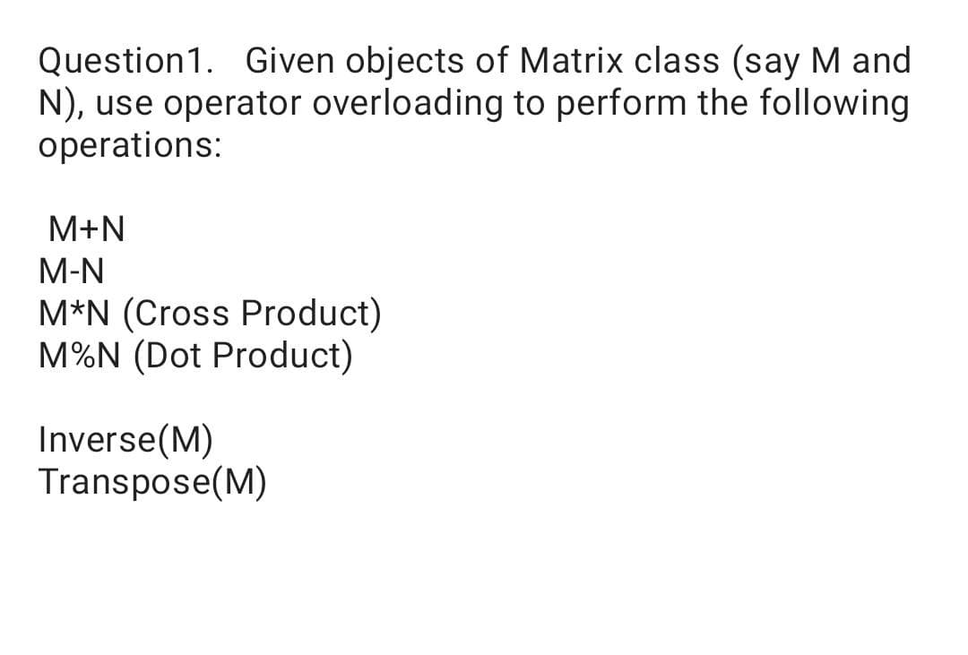 Question1. Given objects of Matrix class (say M and
N), use operator overloading to perform the following
operations:
M+N
M-N
M*N (Cross Product)
M%N (Dot Product)
Inverse(M)
Transpose(M)
