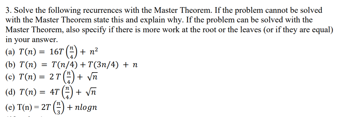 3. Solve the following recurrences with the Master Theorem. If the problem cannot be solved
with the Master Theorem state this and explain why. If the problem can be solved with the
Master Theorem, also specify if there is more work at the root or the leaves (or if they are equal)
in
your answer.
(a) T(n) = 16T (4) + n²
(b) Т(п) — Т(п/4) + T(3п/4) +n
(с) T(п) —D 2 Т ("
+ Vn
(d) T(n) :
= 4T
+ vn
(e) T(n) = 2T (")
+ nlogn
