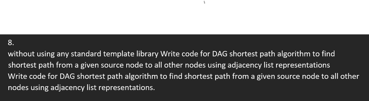 8.
without using any standard template library Write code for DAG shortest path algorithm to find
shortest path from a given source node to all other nodes using adjacency list representations
Write code for DAG shortest path algorithm to find shortest path from a given source node to all other
nodes using adjacency list representations.