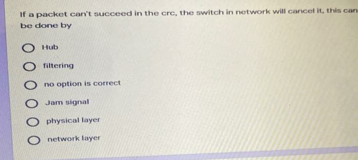 If a packet can't succeed in the crc, the switch in network will cancel it, this can
be done by
O Hub
filtering
no option is correct
Jam signal
physical layer
network layer
