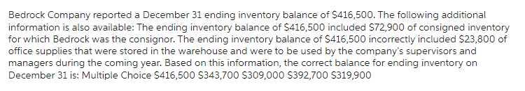 Bedrock Company reported a December 31 ending inventory balance of $416,500. The following additional
information is also available: The ending inventory balance of $416,500 included $72,900 of consigned inventory
for which Bedrock was the consignor. The ending inventory balance of $416,500 incorrectly included $23,800 of
office supplies that were stored in the warehouse and were to be used by the company's supervisors and
managers during the coming year. Based on this information, the correct balance for ending inventory on
December 31 is: Multiple Choice $416,500 $343,700 $309,000 $392,700 $319,900