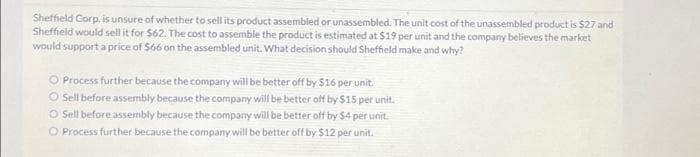 Sheffield Corp. is unsure of whether to sell its product assembled or unassembled. The unit cost of the unassembled product is $27 and
Sheffield would sell it for $62. The cost to assemble the product is estimated at $19 per unit and the company believes the market
would support a price of $66 on the assembled unit. What decision should Sheffield make and why?
O Process further because the company will be better off by $16 per unit.
O Sell before assembly because the company will be better off by $15 per unit.
O Sell before assembly because the company will be better off by $4 per unit.
O Process further because the company will be better off by $12 per unit.