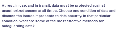 At rest, in use, and in transit, data must be protected against
unauthorized access at all times. Choose one condition of data and
discuss the issues it presents to data security. In that particular
condition, what are some of the most effective methods for
safeguarding data?