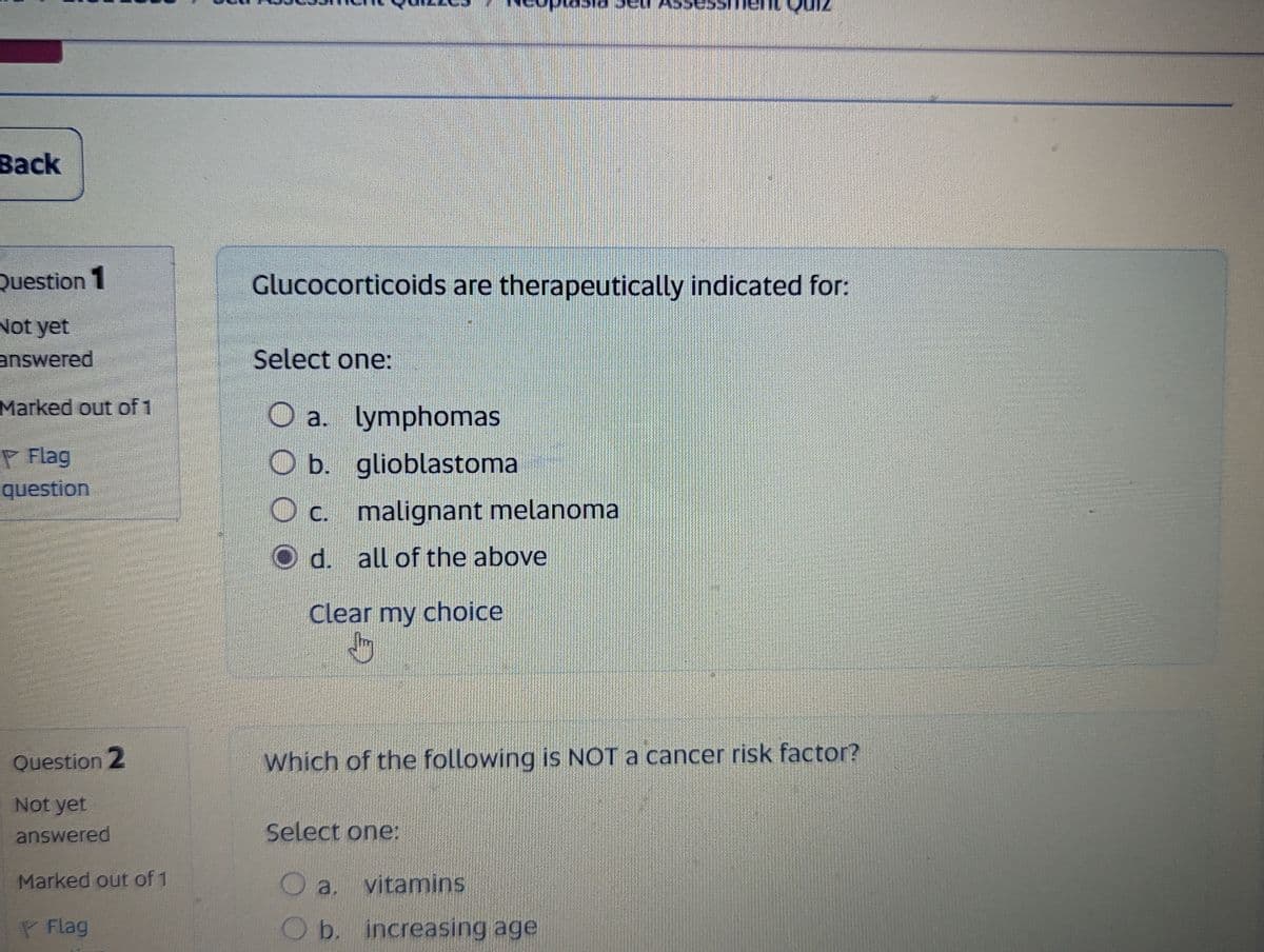 Back
Question 1
Not yet
answered
Marked out of 1
Flag
question
Glucocorticoids are therapeutically indicated for:
Select one:
a. lymphomas
Ob. glioblastoma
O c. malignant melanoma
d. all of the above
Clear my choice
Question 2
Not yet
answered
Marked out of 1
Flag
Which of the following is NOT a cancer risk factor?
Select one:
a. vitamins
O b. increasing age