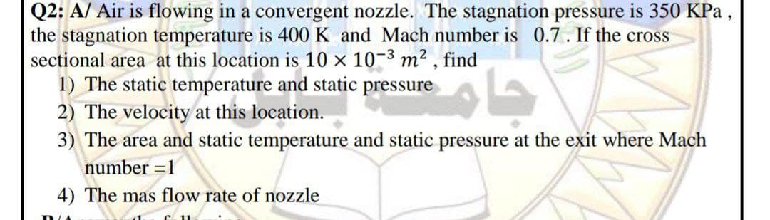 Q2: A/ Air is flowing in a convergent nozzle. The stagnation pressure is 350 KPa ,
the stagnation temperature is 400 K and Mach number is 0.7. If the cross
sectional area at this location is 10 x 10-3 m² , find
1) The static temperature and static pressure
2) The velocity at this location.
3) The area and static temperature and static pressure at the exit where Mach
number =1
4) The mas flow rate of nozzle
