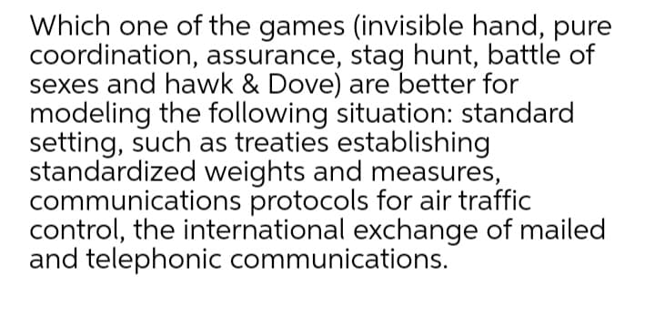 Which one of the games (invisible hand, pure
coordination, assurance, stag hunt, battle of
sexes and hawk & Dove) are better for
modeling the following situation: standard
setting, such as treaties establishing
standardized weights and measures,
communications protocols for air traffic
control, the international exchange of mailed
and telephonic communications.
