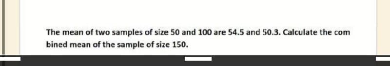 The mean of two samples of size 50 and 100 are 54.5 and 50.3. Calculate the com
bined mean of the sample of size 150.
