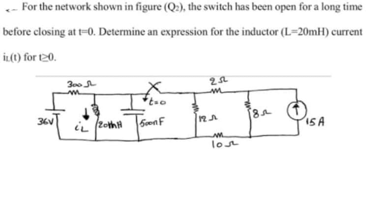 For the network shown in figure (Q:), the switch has been open for a long time
before closing at t-0. Determine an expression for the inductor (L=20MH) current
İL(t) for t20.
300
36V
5conF
15A
lost
