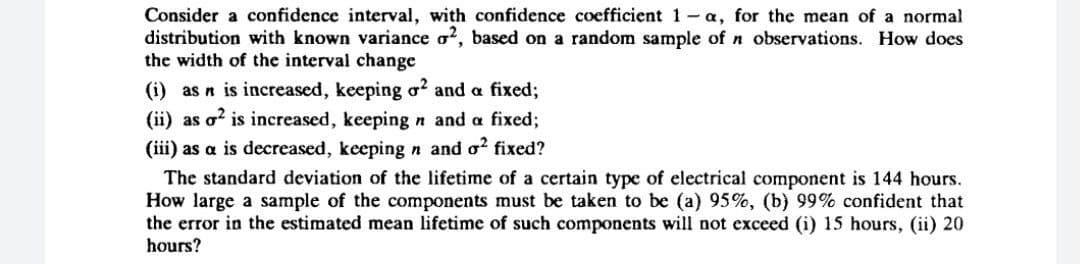 Consider a confidence interval, with confidence coefficient 1-a, for the mean of a normal
distribution with known variance o?, based on a random sample of n observations. How does
the width of the interval change
(i) as n is increased, keeping o? and a fixed;
(ii) as o? is increased, keeping n and a fixed;
(iii) as a is decreased, keepingn and o? fixed?
The standard deviation of the lifetime of a certain type of electrical component is 144 hours.
How large a sample of the components must be taken to be (a) 95%, (b) 99% confident that
the error in the estimated mean lifetime of such components will not exceed (i) 15 hours, (ii) 20
hours?
