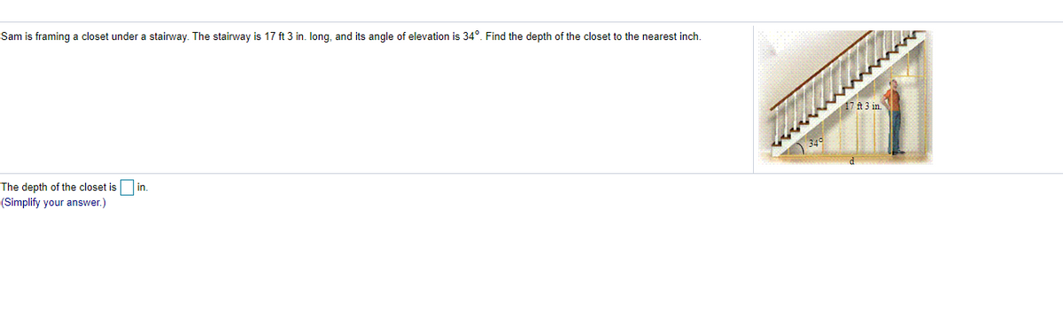 Sam is framing a closet under a stairway. The stairway is 17 ft 3 in. long, and its angle of elevation is 34°. Find the depth of the closet to the nearest inch.
17 ft 3 in.
The depth of the closet is
in
(Simplify your answer.)
