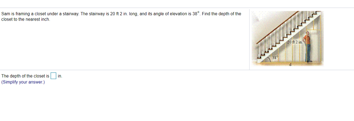 Sam is framing a closet under a stairway. The stairway is 20 ft 2 in. Iong, and its angle of elevation is 38°. Find the depth of the
closet to the nearest inch.
20 ft 2 in.
38°
d
The depth of the closet is
in.
(Simplify your answer.)
