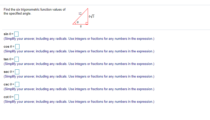 Find the six trigonometric function values of
the specified angle.
12
63
6
sin 0 =
(Simplify your answer, including any radicals. Use integers or fractions for any numbers in the expression.)
cos 0 =
(Simplify your answer, including any radicals. Use integers or fractions for any numbers in the expression.)
tan 0=
(Simplify your answer, including any radicals. Use integers or fractions for any numbers in the expression.)
sec 0 =
(Simplify your answer, including any radicals. Use integers or fractions for any numbers in the expression.)
csc e =
(Simplify your answer, including any radicals. Use integers or fractions for any numbers in the expression.)
cot 0 =
(Simplify your answer, including any radicals. Use integers or fractions for any numbers in the expression.)
