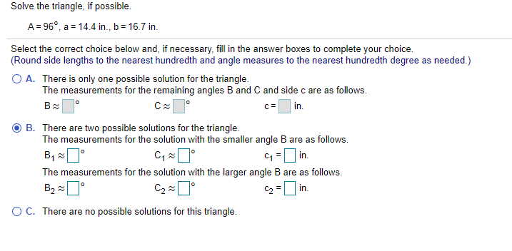 Solve the triangle, if possible.
A = 96°, a = 14.4 in., b= 16.7 in.
Select the correct choice below and, if necessary, fill in the answer boxes to complete your choice.
(Round side lengths to the nearest hundredth and angle measures to the nearest hundredth degree as needed.)
O A. There is only one possible solution for the triangle.
The measurements for the remaining angles B and C and side c are as follows.
c=
in.
B. There are two possible solutions for the triangle.
The measurements for the solution with the smaller angle B are as follows.
B, 0°
C =D in.
The measurements for the solution with the larger angle B are as follows.
C2ロ
C2
in.
OC. There are no possible solutions for this triangle.
