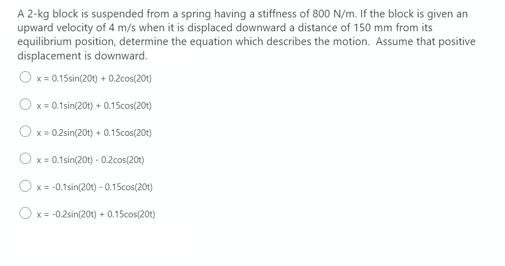 A 2-kg block is suspended from a spring having a stiffness of 800 N/m. If the block is given an
upward velocity of 4 m/s when it is displaced downward a distance of 150 mm from its
equilibrium position, determine the equation which describes the motion. Assume that positive
displacement is downward.
x = 0.15sin(20t) + 0.2cos(20t)
x = 0.1sin(20t) + 0.15cos(20t)
x = 0.2sin(20t) + 0.15cos(20t)
x = 0.1sin(20t) - 0.2cos(20t)
x = -0.1sin(20t) - 0.15cos(20t)
x = -0.2sin(20t) + 0.15cos(20t)