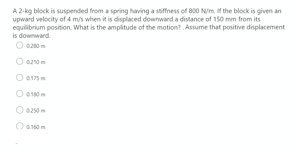 A 2-kg block is suspended from a spring having a stiffness of 800 N/m. If the block is given an
upward velocity of 4 m/s when it is displaced downward a distance of 150 mm from its
equilibrium position. What is the amplitude of the motion?. Assume that positive displacement
is downward.
0.280 m
0.210 m
0.175 m
0.180 m
0.250 m
0.160 m