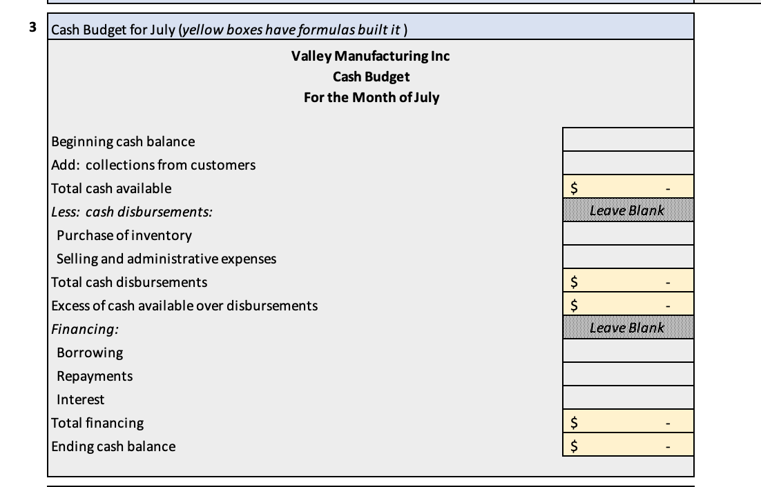 3 Cash Budget for July (yellow boxes have formulas built it)
Beginning cash balance
Add: collections from customers
Total cash available
Less: cash disbursements:
Valley Manufacturing Inc
Cash Budget
For the Month of July
Purchase of inventory
Selling and administrative expenses
Total cash disbursements
Excess of cash available over disbursements
Financing:
Borrowing
Repayments
Interest
Total financing
Ending cash balance
$
$
$
$
$
Leave Blank
Leave Blank