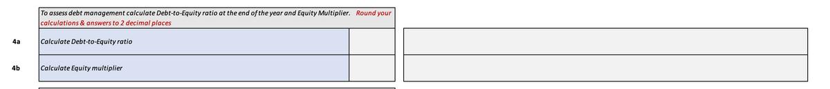 4a
4b
To assess debt management calculate Debt-to-Equity ratio at the end of the year and Equity Multiplier. Round your
calculations & answers to 2 decimal places
Calculate Debt-to-Equity ratio
Calculate Equity multiplier