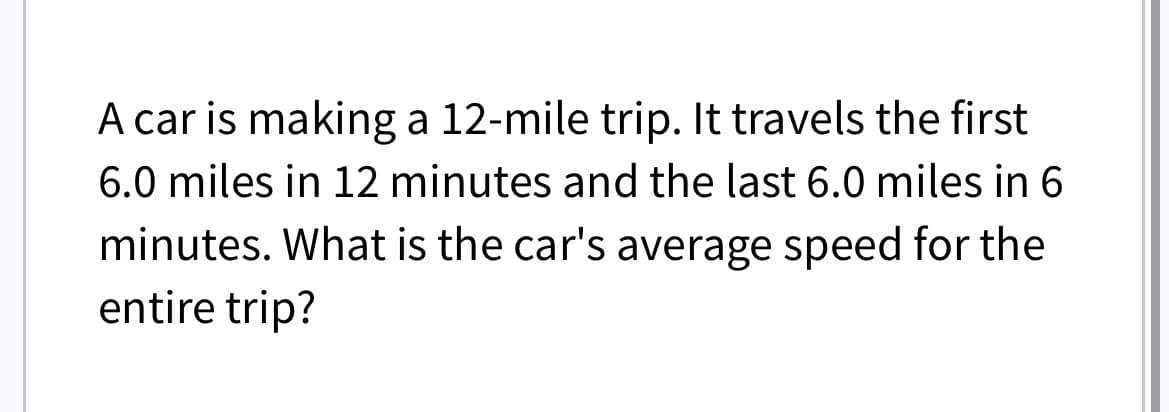 A car is making a 12-mile trip. It travels the first
6.0 miles in 12 minutes and the last 6.0 miles in 6
minutes. What is the car's average speed for the
entire trip?