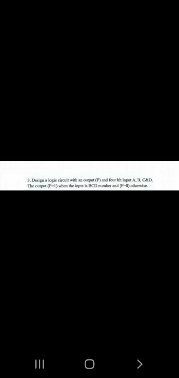 3. Design a logic circuit with an output (F) and four bit input A, B, C&D.
(F-1) when the input is BCD number and (F-0) otherwise.
The output
=
|||
O
>