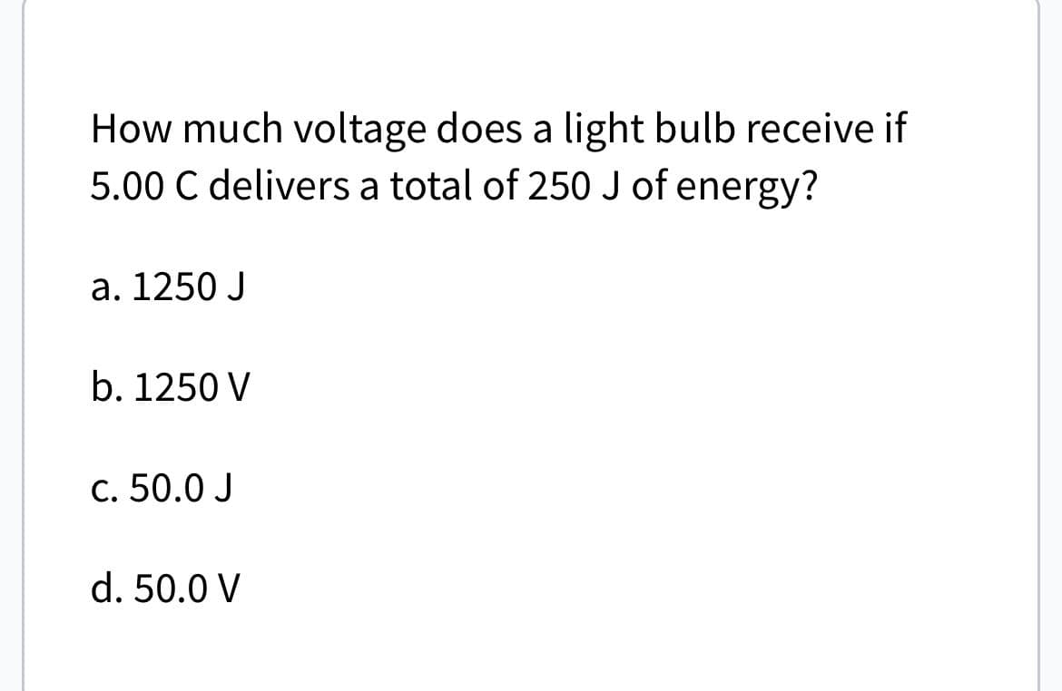 How much voltage does a light bulb receive if
5.00 C delivers a total of 250 J of energy?
a. 1250 J
b. 1250 V
c. 50.0 J
d. 50.0 V